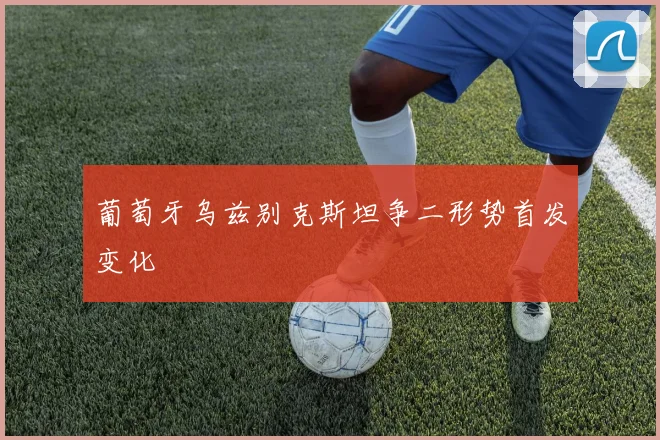 葡萄牙乌兹别克斯坦争二形势首发变化