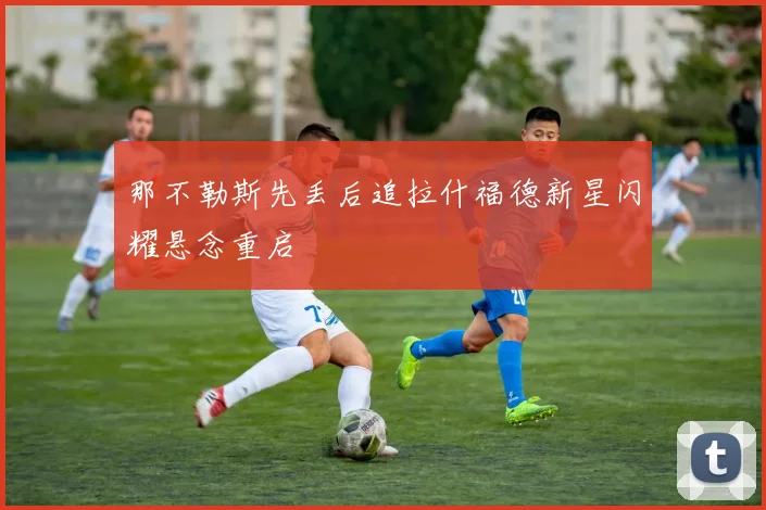 那不勒斯先丢后追拉什福德新星闪耀悬念重启