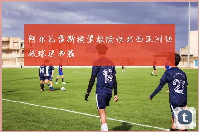 阿尔瓦雷斯横梁救险切尔西亚洲劲旅球迷沸腾