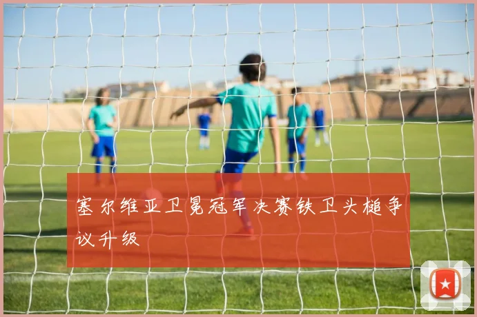塞尔维亚卫冕冠军决赛铁卫头槌争议升级