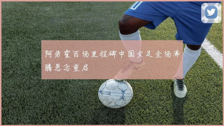 阿劳霍百场里程碑中国女足全场沸腾悬念重启