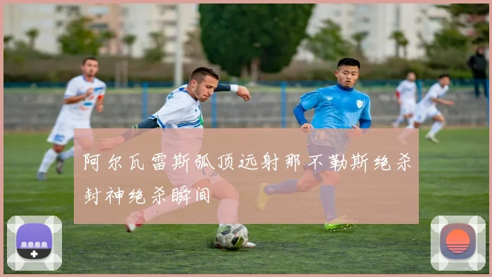 阿尔瓦雷斯弧顶远射那不勒斯绝杀封神绝杀瞬间