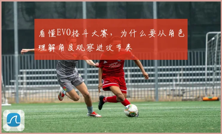 看懂EVO格斗大赛,为什么要从角色理解角度观察进攻节奏