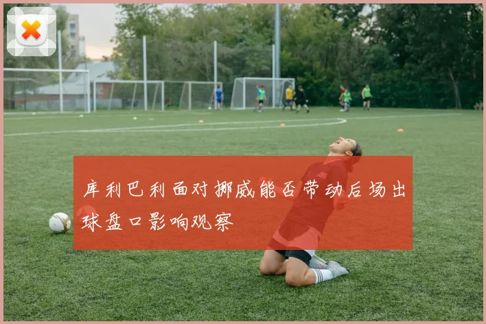 库利巴利面对挪威能否带动后场出球盘口影响观察