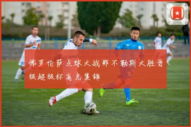 佛罗伦萨点球大战那不勒斯大胜晋级超级杯高光集锦