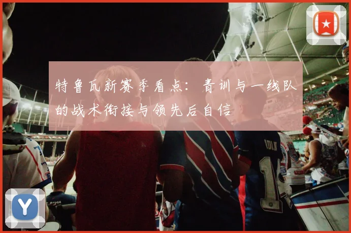 特鲁瓦新赛季看点：青训与一线队的战术衔接与领先后自信