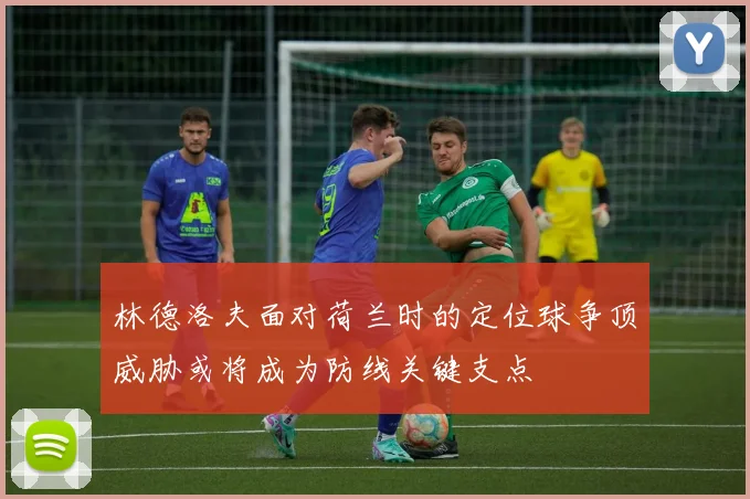 林德洛夫面对荷兰时的定位球争顶威胁或将成为防线关键支点