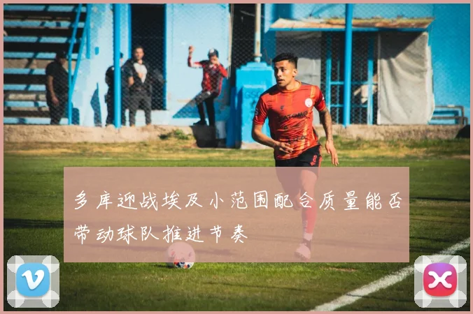 多库迎战埃及小范围配合质量能否带动球队推进节奏
