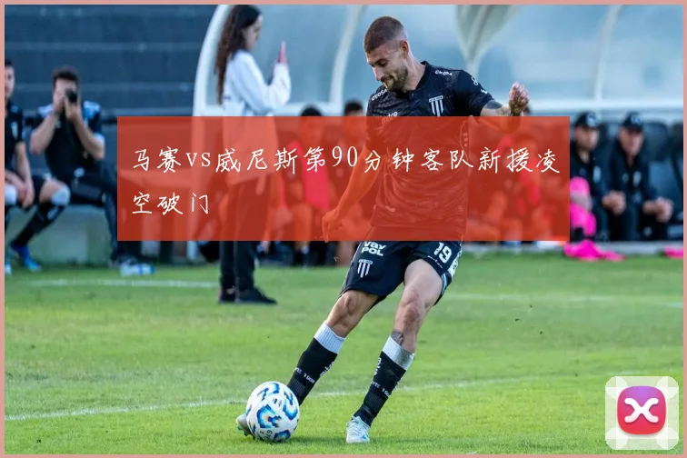 马赛vs威尼斯第90分钟客队新援凌空破门