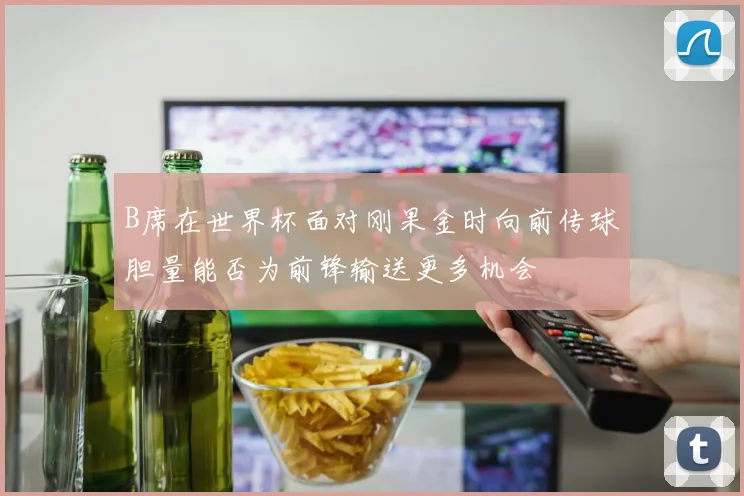 B席在世界杯面对刚果金时向前传球胆量能否为前锋输送更多机会