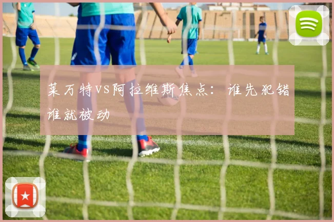 莱万特vs阿拉维斯焦点：谁先犯错谁就被动