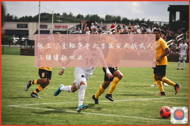 张玉宁金靴争夺北京国安大战武汉三镇爆款回放