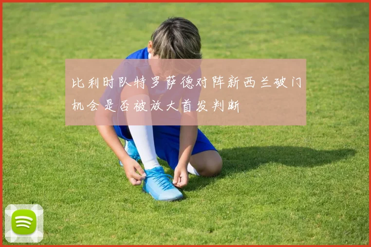 比利时队特罗萨德对阵新西兰破门机会是否被放大首发判断