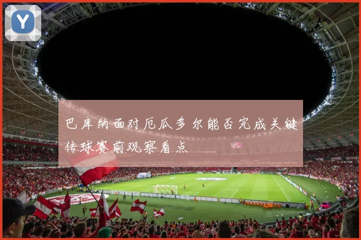 巴库纳面对厄瓜多尔能否完成关键传球赛前观察看点