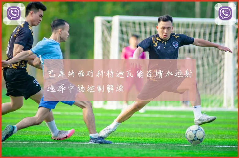 巴库纳面对科特迪瓦能否增加远射选择中场控制解读