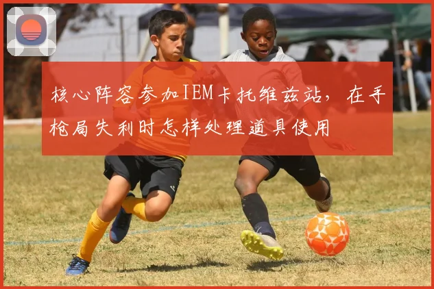 核心阵容参加IEM卡托维兹站,在手枪局失利时怎样处理道具使用