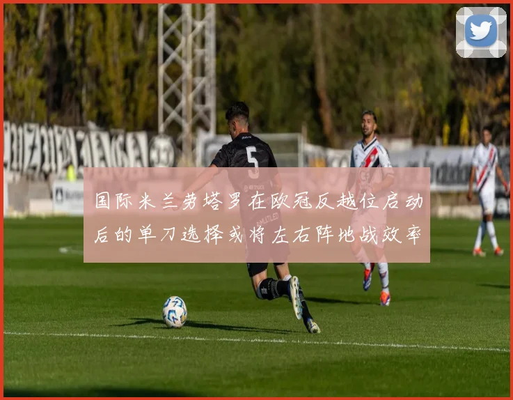 国际米兰劳塔罗在欧冠反越位启动后的单刀选择或将左右阵地战效率